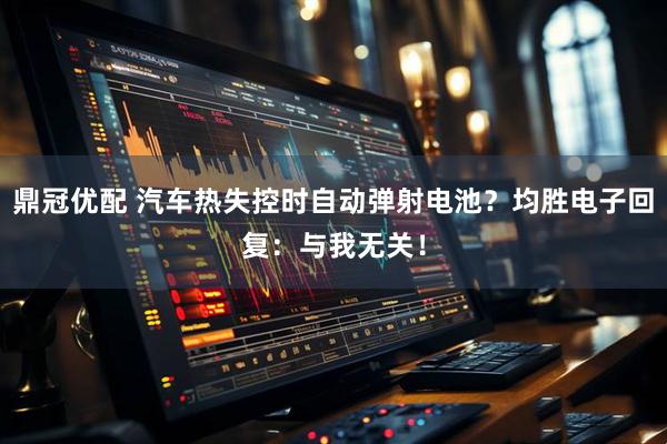 鼎冠优配 汽车热失控时自动弹射电池？均胜电子回复：与我无关！