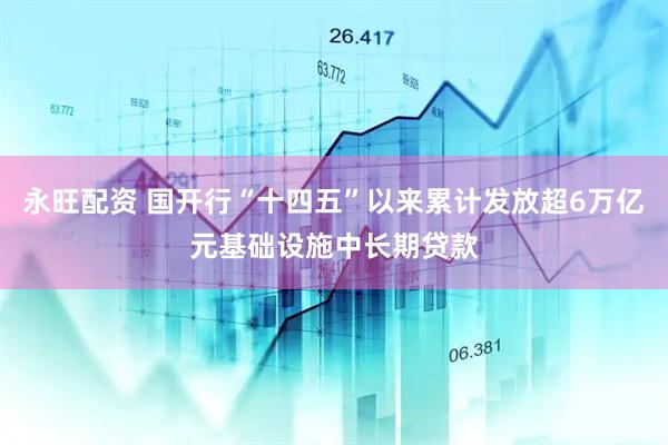 永旺配资 国开行“十四五”以来累计发放超6万亿元基础设施中长期贷款