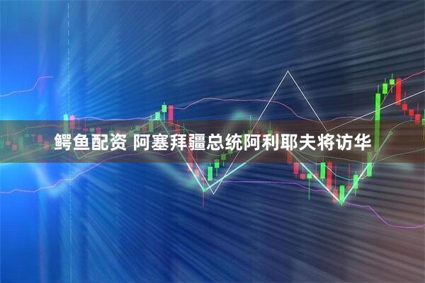 鳄鱼配资 阿塞拜疆总统阿利耶夫将访华