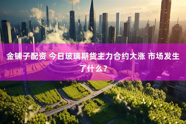 金铺子配资 今日玻璃期货主力合约大涨 市场发生了什么？