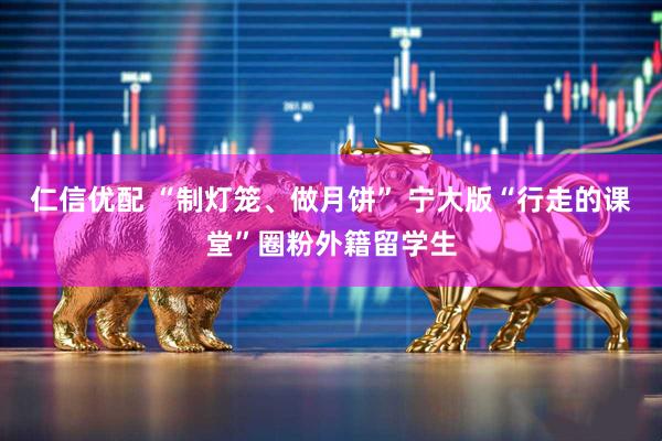 仁信优配 “制灯笼、做月饼” 宁大版“行走的课堂”圈粉外籍留学生