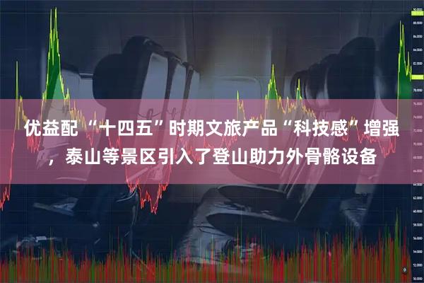 优益配 “十四五”时期文旅产品“科技感”增强，泰山等景区引入了登山助力外骨骼设备