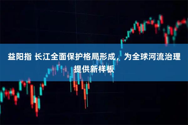 益阳指 长江全面保护格局形成，为全球河流治理提供新样板