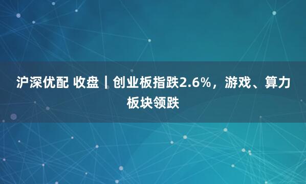 沪深优配 收盘｜创业板指跌2.6%，游戏、算力板块领跌