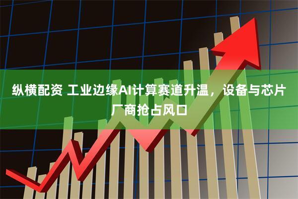 纵横配资 工业边缘AI计算赛道升温，设备与芯片厂商抢占风口