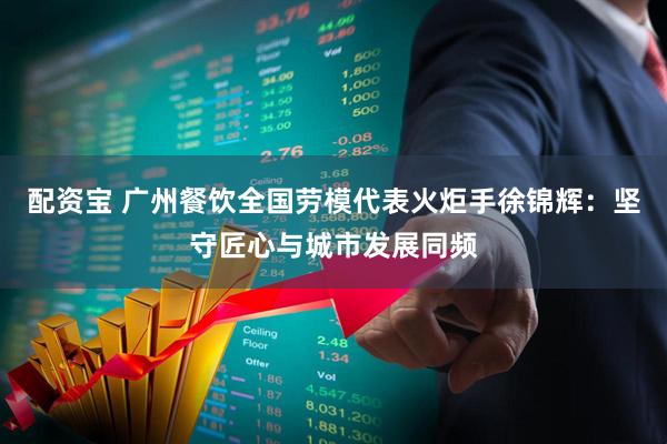 配资宝 广州餐饮全国劳模代表火炬手徐锦辉:坚守匠心与城市发展同频