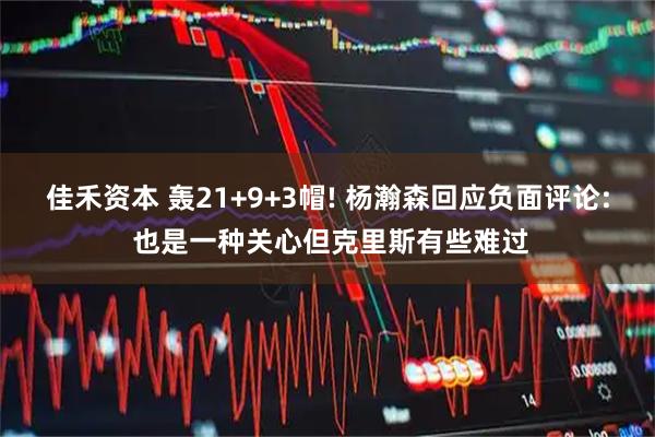 佳禾资本 轰21+9+3帽! 杨瀚森回应负面评论: 也是一种关心但克里斯有些难过