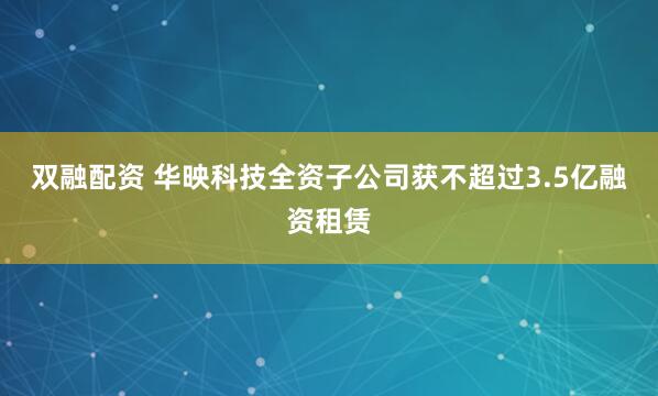 双融配资 华映科技全资子公司获不超过3.5亿融资租赁