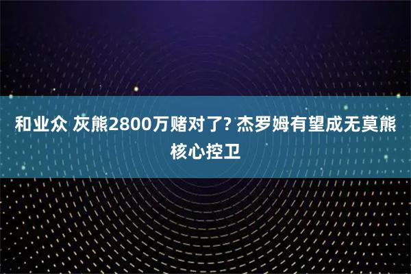 和业众 灰熊2800万赌对了? 杰罗姆有望成无莫熊核心控卫