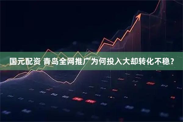 国元配资 青岛全网推广为何投入大却转化不稳？