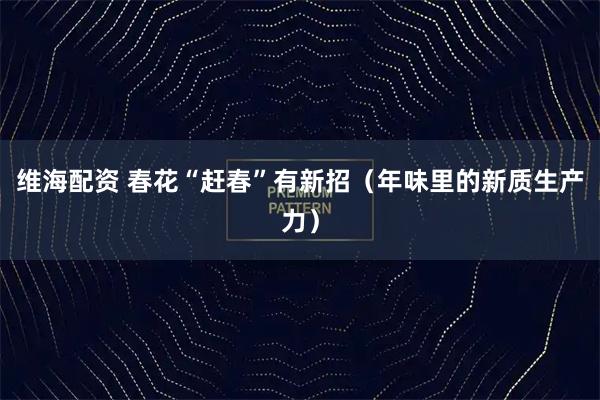 维海配资 春花“赶春”有新招（年味里的新质生产力）