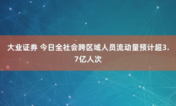 大业证券 今日全社会跨区域人员流动量预计超3.7亿人次