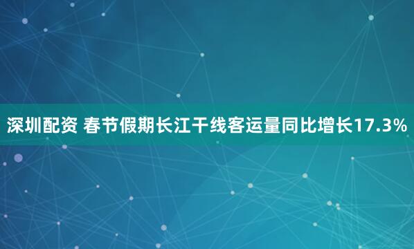 深圳配资 春节假期长江干线客运量同比增长17.3%