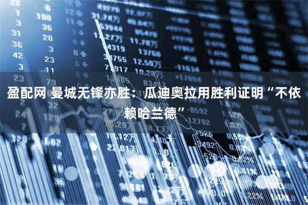 盈配网 曼城无锋亦胜：瓜迪奥拉用胜利证明“不依赖哈兰德”