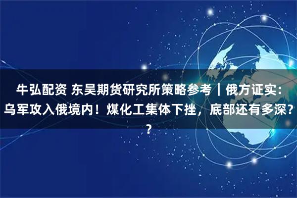 牛弘配资 东吴期货研究所策略参考｜俄方证实：乌军攻入俄境内！煤化工集体下挫，底部还有多深？