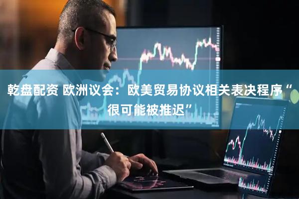乾盘配资 欧洲议会：欧美贸易协议相关表决程序“很可能被推迟”