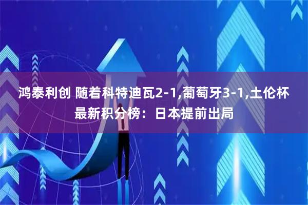 鸿泰利创 随着科特迪瓦2-1,葡萄牙3-1,土伦杯最新积分榜：日本提前出局