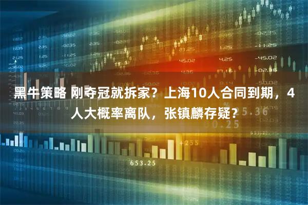 黑牛策略 刚夺冠就拆家？上海10人合同到期，4人大概率离队，张镇麟存疑？