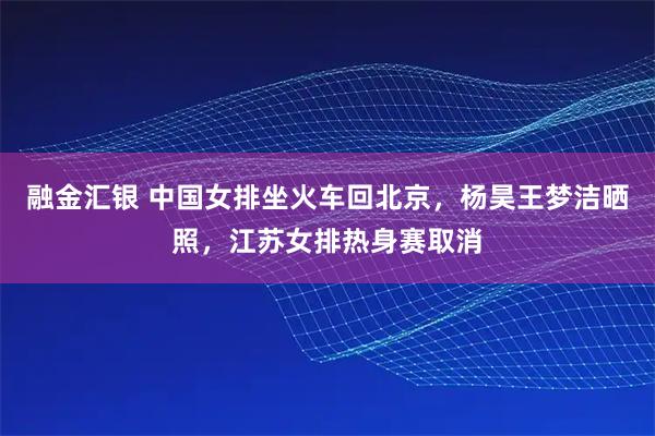 融金汇银 中国女排坐火车回北京,杨昊王梦洁晒照,江苏女排热身赛取消