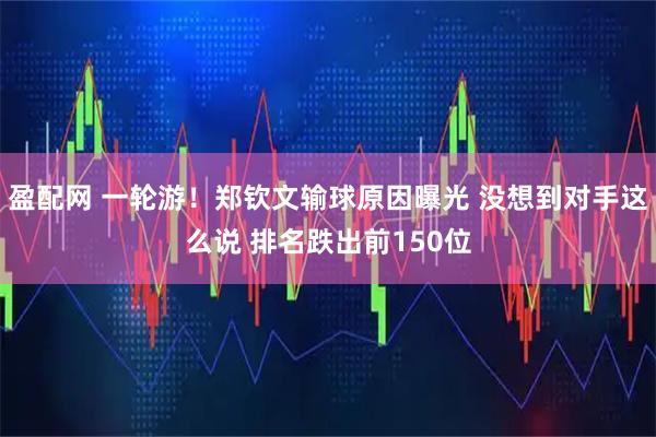 盈配网 一轮游！郑钦文输球原因曝光 没想到对手这么说 排名跌出前150位