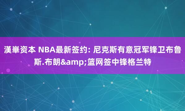 漢崋资本 NBA最新签约: 尼克斯有意冠军锋卫布鲁斯.布朗&篮网签中锋格兰特